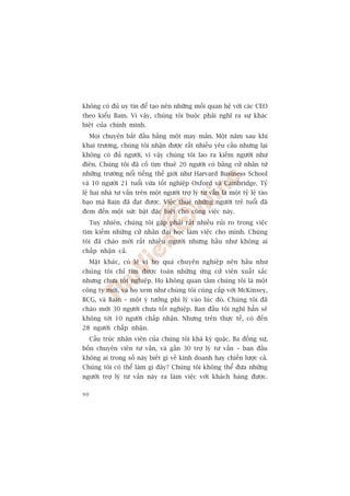 khöng coá àuã uy tñn àïí taåo nïn nhûäng möëi quan hïå vúái caác CEO
theo kiïíu Bain. Vò vêåy, chuáng töi buöåc phaãi nghô ra sûå khaác
biïåt cuãa chñnh mònh.
     Moåi chuyïån bùæt àêìu bùçng möåt may mùæn. Möåt nùm sau khi
khai trûúng, chuáng töi nhêån àûúåc rêët nhiïìu yïu cêìu nhûng laåi
khöng coá àuã ngûúâi, vò vêåy chuáng töi lao ra kiïëm ngûúâi nhû
àiïn. Chuáng töi àaä cöë tòm thuï 20 ngûúâi coá bùçng cûã nhên tûâ
nhûäng trûúâng nöíi tiïëng thïë giúái nhû Harvard Business School
vaâ 10 ngûúâi 21 tuöíi vûâa töët nghiïåp Oxford vaâ Cambridge. Tyã
lïå hai nhaâ tû vêën trïn möåt ngûúâi trúå lyá tû vêën laâ möåt tyã lïå taáo
baåo maâ Bain àaä àaåt àûúåc. Viïåc thuï nhûäng ngûúâi treã tuöíi àaä
àem àïën möåt sûác bêåt àùåc biïåt cho cöng viïåc naây.
     Tuy nhiïn, chuáng töi gùåp phaãi rêët nhiïìu ruãi ro trong viïåc
tòm kiïëm nhûäng cûã nhên àaåi hoåc laâm viïåc cho mònh. Chuáng
töi àaä chaâo múâi rêët nhiïìu ngûúâi nhûng hêìu nhû khöng ai
chêëp nhêån caã.
     Mùåt khaác, coá leä vò hoå quaá chuyïn nghiïåp nïn hêìu nhû
chuáng töi chó tòm àûúåc toaân nhûäng ûáng cûã viïn xuêët sùæc
nhûng chûa töët nghiïåp. Hoå khöng quan têm chuáng töi laâ möåt
cöng ty múái, vaâ hoå xem nhû chuáng töi cuâng cêëp vúái McKinsey,
BCG, vaâ Bain – möåt yá tûúãng phi lyá vaâo luác àoá. Chuáng töi àaä
chaâo múâi 30 ngûúâi chûa töët nghiïåp. Ban àêìu töi nghô hùèn seä
khöng túái 10 ngûúâi chêëp nhêån. Nhûng trïn thûåc tïë, coá àïën
28 ngûúâi chêëp nhêån.
     Cêëu truác nhên viïn cuãa chuáng töi khaá kyâ quùåc. Ba àöìng sûå,
böën chuyïn viïn tû vêën, vaâ gêìn 30 trúå lyá tû vêën – ban àêìu
khöng ai trong söë naây biïët gò vïì kinh doanh hay chiïën lûúåc caã.
Chuáng töi coá thïí laâm gò àêy? Chuáng töi khöng thïí àûa nhûäng
ngûúâi trúå lyá tû vêën naây ra laâm viïåc vúái khaách haâng àûúåc.

90
 