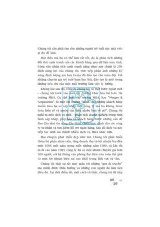 Chuáng töi cêìn phaãi tòm cho nhûäng ngûúâi treã tuöíi naây möåt viïåc
gò àoá àïí laâm.
  Möåt àiïìu maâ hoå coá thïí laâm rêët töët, àoá laâ phên tñch nhûäng
àöëi thuã caånh tranh cuãa caác khaách haâng qua dûä liïåu maáy tñnh.
Cöng viïåc phên tñch caånh tranh nùång nhoåc naây chñnh laâ 20%
àónh nùng lûåc cuãa chuáng töi, trûåc tiïëp phaãn aánh nhûäng kyä
nùng àõnh lûúång maâ Iain Evans àaä àaâo taåo cho toaân àöåi. Vúái
nhûäng chuyïn gia treã tuöíi ham hoåc hoãi, àaâo taåo laâ möåt trong
nhûäng tiïu chñ cuãa möåt möi trûúâng laâm viïåc lyá tûúãng.
  Khöng lêu sau àoá, cöng ty chuáng töi coá möåt bûúác ngoùåt múái
– chuáng töi bûúác vaâo möåt thõ trûúâng khaác beáo búã hún: thõ
trûúâng MA. Cuå thïí hún, thõ trûúâng MA, hay “Merger 
Acquisition”, laâ möåt thõ trûúâng “daânh cho nhûäng khaách haâng
muöën mua laåi vaâ saáp nhêåp möåt cöng ty maâ hoå khöng hoaân
toaân hiïíu roä vaâ muöën tòm hiïíu nhiïìu hún vïì noá”. Chuáng töi
nghô ra möåt dõch vuå múái – phên tñch doanh nghiïåp trong tònh
hònh saáp nhêåp, giuáp baão vïå khaách haâng trûúác nhûäng vêën àïì
àau àêìu nhû têën cöng àêëu thêìu, chiïën lûúåc daânh cho caác cöng
ty tû nhên vaâ tòm kiïëm höî trúå ngên haâng. Sau àoá dõch vuå naây
tiïëp tuåc sinh söi thaânh nhiïìu dõch vuå MA khaác nûäa.
  Moåi chuyïån phaát triïín àeåp nhû mú. Chuáng töi phaát triïín
thïm böå phêån nhên viïn, tùng doanh thu vaâ lúåi nhuêån lïn àïën
mûác 100% möåt nùm trong suöët nhûäng nùm 1980, vaâ khi töi
ra ài vaâo nùm 1989, cöng ty àaä coá möåt nhoám chuyïn gia hún
300 ngûúâi, vúái hïå thöëng vùn phoâng àaåi diïån trïn toaân thïë giúái
vaâ mûác lúåi nhuêån biïn sai cao nhêët trong lônh vûåc tû vêën.
  Chuáng töi thêåt sûå rêët may mùæn vúái nhûäng “gen di truyïìn”
maâ mònh àûúåc thûâa hûúãng vaâ nhûäng con ngûúâi àaä laâm nïn
àiïìu àoá. Taåi thúâi àiïím àoá, möåt caách vö thûác, chuáng töi àaä tiïëp

                                                                       91
 