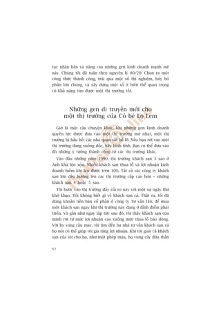 tuåc nhên baãn vaâ nêng cao nhûäng gen kinh doanh maånh meä
naây. Chuáng töi àaä tuên theo nguyïn lyá 80/20: Choån ra möåt
cöng thûác thaânh cöng, traãi qua möåt söë thñ nghiïåm, huãy boã
phêìn lúán chuáng, vaâ xêy dûång möåt söë ñt biïën thïí quan troång
coá khaã nùng tòm àûúåc möåt thõ trûúâng töët.



          Nhûäng gen di truyïìn múái cho
         möåt thõ trûúâng cuãa Cö beá Loå Lem

     Giúâ laâ möåt cêu chuyïån khaác, khi nhûäng gen kinh doanh
quyïìn lûåc àûúåc àûa vaâo möåt thõ trûúâng múâ nhaåt, möåt thõ
trûúâng bõ hêìu hïët caác nhaâ quan saát boã lúä. Nïëu baån rúi vaâo möåt
thõ trûúâng àang xuöëng döëc, haäy bònh tônh. Baån coá thïí àûa vaâo
àoá nhûäng yá tûúãng thaânh cöng tûâ caác thõ trûúâng khaác.
     Vaâo àêìu nhûäng nùm 1990, thõ trûúâng khaách saån 3 sao úã
Anh khaá löån xöån. Nhiïìu khaách saån thua löî vaâ lúåi nhuêån kinh
doanh hiïëm khi lïn àûúåc trïn 10%. Têët caã caác cöng ty khaách
saån lúán àïìu hûúáng lïn caác thõ trûúâng cêëp cao hún – nhûäng
khaách saån 4 hoùåc 5 sao.
     Töi bûúác vaâo thõ trûúâng àêìy ruãi ro naây vúái möåt sûå ngêy thú
khúâ khaåo. Töi khöng biïët gò vïì khaách saån caã. Thêåt ra, töi àaä
duâng khoaãn tiïìn baán cöí phêìn úã cöng ty Tû vêën LEK àïí mua
möåt khaách saån ngay khi thõ trûúâng naây àang úã àónh àiïím phaát
triïín. Vaâ gêìn nhû ngay lêåp tûác sau àoá, töi thêëy khaách saån cuãa
mònh rúi tûâ mûác lúåi nhuêån cao xuöëng mûác thua löî baáo àöång.
Vúái hy voång cêìu may, töi tòm àïën ba nhaâ tû vêën khaách saån vaâ
hoå noái coá thïí giuáp töi gia tùng lúåi nhuêån. Khi töi giao caã khaách
saån cuãa töi cho hoå, nhû möåt pheáp maâu, hoå vung cêy àuäa thêìn

92
 