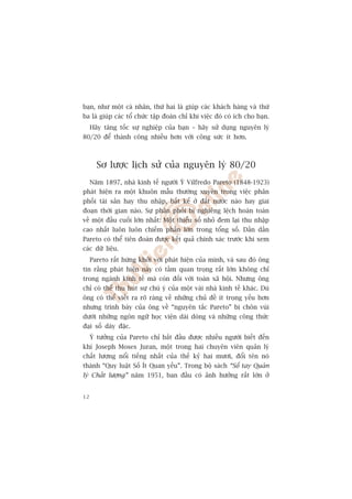 baån, nhû möåt caá nhên, thûá hai laâ giuáp caác khaách haâng vaâ thûá
ba laâ giuáp caác töí chûác têåp àoaân chó khi viïåc àoá coá ñch cho baån.
     Haäy tùng töëc sûå nghiïåp cuãa baån – haäy sûã duång nguyïn lyá
80/20 àïí thaânh cöng nhiïìu hún vúái cöng sûác ñt hún.



       Sú lûúåc lõch sûã cuãa nguyïn lyá 80/20
     Nùm 1897, nhaâ kinh tïë ngûúâi YÁ Vilfredo Pareto (1848-1923)
phaát hiïån ra möåt khuön mêîu thûúâng xuyïn trong viïåc phên
phöëi taâi saãn hay thu nhêåp, bêët kïí úã àêët nûúác naâo hay giai
àoaån thúâi gian naâo. Sûå phên phöëi bõ nghiïng lïåch hoaân toaân
vïì möåt àêìu cuöëi lúán nhêët: Möåt thiïíu söë nhoã àem laåi thu nhêåp
cao nhêët luön luön chiïëm phêìn lúán trong töíng söë. Dêìn dêìn
Pareto coá thïí tiïn àoaán àûúåc kïët quaã chñnh xaác trûúác khi xem
caác dûä liïåu.
     Pareto rêët hûáng khúãi vúái phaát hiïån cuãa mònh, vaâ sau àoá öng
tin rùçng phaát hiïån naây coá têìm quan troång rêët lúán khöng chó
trong ngaânh kinh tïë maâ coân àöëi vúái toaân xaä höåi. Nhûng öng
chó coá thïí thu huát sûå chuá yá cuãa möåt vaâi nhaâ kinh tïë khaác. Duâ
öng coá thïí viïët ra roä raâng vïì nhûäng chuã àïì ñt troång yïëu hún
nhûng trònh baây cuãa öng vïì “nguyïn tùæc Pareto” bõ chön vuâi
dûúái nhûäng ngön ngûä hoåc viïån daâi doâng vaâ nhûäng cöng thûác
àaåi söë daây àùåc.
     YÁ tûúãng cuãa Pareto chó bùæt àêìu àûúåc nhiïìu ngûúâi biïët àïën
khi Joseph Moses Juran, möåt trong hai chuyïn viïn quaãn lyá
chêët lûúång nöíi tiïëng nhêët cuãa thïë kyã hai mûúi, àöíi tïn noá
thaânh “Quy luêåt Söë Ñt Quan yïëu”. Trong böå saách “Söí tay Quaãn
lyá Chêët lûúång” nùm 1951, ban àêìu coá aãnh hûúãng rêët lúán úã


12
 