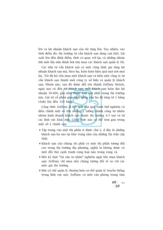 lïn vaâ lúåi nhuêån khaách saån cuãa töi tùng lïn. Tuy nhiïn, vaâo
thúâi àiïím àoá, thõ trûúâng tû vêën khaách saån àang caån kiïåt. Laäi
suêët lïn àïën àónh àiïím, thúâi cú quay trúã laåi, vaâ nhûäng nhoám
lúán möåt lêìn nûäa àaánh húi tòm mua caác khaách saån quaãn lyá töìi.
  Caác nhaâ tû vêën khaách saån coá möåt cöng thûác gia tùng lúåi
nhuêån khaách saån maâ, theo hoå, luön luön hiïåu quaã moåi núi moåi
luác. Töi àaä boã vöën mua möåt khaách saån vaâ biïën möåt cöng ty tû
vêën khaách saån thaânh möåt cöng ty súã hûäu vaâ quaãn lyá khaách
saån. Nhoám naây, sau àoá àûúåc àöíi tïn thaânh Zoffany Hotels,
ngaây nay coá àïën 10 khaách saån, möîi khaách saån luön àaåt lúåi
nhuêån 30-40%, gêìn nhû thuöåc loaåi cao nhêët trong thõ trûúâng
naây. Giaá trõ cöí phêìn giao dõch riïng cuãa hoå àaä tùng tûâ 1 baãng
(Anh) lïn àïën 320 baãng.
  Cöng thûác Zoffany laâ kïët quaã cuãa quaá trònh thûã nghiïåm vaâ
àiïìu chónh möåt söë lúán nhûäng yá tûúãng thaânh cöng tûâ nhiïìu
nhoám kinh doanh khaách saån thuöåc thõ trûúâng 4-5 sao vaâ tûâ
caác lônh vûåc khaác nûäa. Cöng thûác naây coá thïí toám goån trong
möåt söë yá chñnh sau:

 Têåp trung vaâo möåt thõ phêìn ñt àûúåc chuá yá, úã àêy laâ nhûäng
  khaách saån ba sao taåi khu trung têm cuãa nhûäng thõ trêën cêëp
  tónh.
 Khaách saån cuãa chuáng töi phaãi coá möåt thõ phêìn tûúng àöëi
  cao trong thõ trûúâng àõa phûúng, nghôa laâ khöng àûúåc coá
  möåt àöëi thuã caånh tranh cuâng loaåi naâo trong vuâng caã.
 Möåt kyã luêåt “taâi saãn tû nhên” nghiïm ngùåt khi mua khaách
  saån: Zoffany chó mua nïëu chuáng tûúng àöëi reã so vúái caác
  möëc giaá thõ trûúâng.
 Möåt cú chïë quaãn lyá thoaáng hún cú chïë quaãn lyá truyïìn thöëng
  trong lônh vûåc naây: Zoffany coá möåt vùn phoâng trung têm

                                                                   93
 