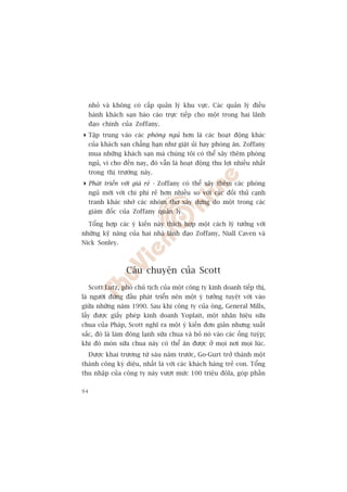 nhoã vaâ khöng coá cêëp quaãn lyá khu vûåc. Caác quaãn lyá àiïìu
     haânh khaách saån baáo caáo trûåc tiïëp cho möåt trong hai laänh
     àaåo chñnh cuãa Zoffany.
 Têåp trung vaâo caác phoâng nguã hún laâ caác hoaåt àöång khaác
  cuãa khaách saån chùèng haån nhû giùåt uãi hay phoâng ùn. Zoffany
  mua nhûäng khaách saån maâ chuáng töi coá thïí xêy thïm phoâng
  nguã, vò cho àïën nay, àoá vêîn laâ hoaåt àöång thu lúåi nhiïìu nhêët
  trong thõ trûúâng naây.
 Phaát triïín vúái giaá reã - Zoffany coá thïí xêy thïm caác phoâng
  nguã múái vúái chi phñ reã hún nhiïìu so vúái caác àöëi thuã caånh
  tranh khaác nhúâ caác nhoám thúå xêy dûång do möåt trong caác
  giaám àöëc cuãa Zoffany quaãn lyá.

     Töíng húåp caác yá kiïën naây thñch húåp möåt caách lyá tûúãng vúái
nhûäng kyä nùng cuãa hai nhaâ laänh àaåo Zoffany, Niall Caven vaâ
Nick Sonley.



                   Cêu chuyïån cuãa Scott
     Scott Lutz, phoá chuã tõch cuãa möåt cöng ty kinh doanh tiïëp thõ,
laâ ngûúâi àûáng àêìu phaát triïín nïn möåt yá tûúãng tuyïåt vúâi vaâo
giûäa nhûäng nùm 1990. Sau khi cöng ty cuãa öng, General Mills,
lêëy àûúåc giêëy pheáp kinh doanh Yoplait, möåt nhaän hiïåu sûäa
chua cuãa Phaáp, Scott nghô ra möåt yá kiïën àún giaãn nhûng xuêët
sùæc, àoá laâ laâm àöng laånh sûäa chua vaâ boã noá vaâo caác öëng tuyáp;
khi àoá moán sûäa chua naây coá thïí ùn àûúåc úã moåi núi moåi luác.
     Àûúåc khai trûúng tûâ saáu nùm trûúác, Go-Gurt trúã thaânh möåt
thaânh cöng kyâ diïåu, nhêët laâ vúái caác khaách haâng treã con. Töíng
thu nhêåp cuãa cöng ty naây vûúåt mûác 100 triïåu àöla, goáp phêìn

94
 