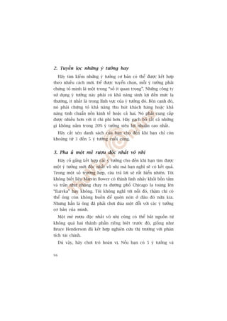2. Tuyïín loåc nhûäng yá tûúãng hay
     Haäy tòm kiïëm nhûäng yá tûúãng cú baãn coá thïí àûúåc kïët húåp
theo nhiïìu caách múái. Àïí àûúåc tuyïín choån, möîi yá tûúãng phaãi
chûáng toã mònh laâ möåt trong “söë ñt quan troång”. Nhûäng cöng ty
sûã duång yá tûúãng naây phaãi coá khaã nùng sinh lúåi àïën mûác laå
thûúâng, ñt nhêët laâ trong lônh vûåc cuãa yá tûúãng àoá. Bïn caånh àoá,
noá phaãi chûáng toã khaã nùng thu huát khaách haâng hoùåc khaã
nùng tinh chuêín nïìn kinh tïë hoùåc caã hai. Noá phaãi cung cêëp
àûúåc nhiïìu hún vúái ñt chi phñ hún. Haäy gaåch boã têët caã nhûäng
gò khöng nùçm trong 20% yá tûúãng siïu lúåi nhuêån cao nhêët.
     Haäy cùæt xeán danh saách cuãa baån cho àïën khi baån chó coân
khoaãng tûâ 3 àïën 5 yá tûúãng cuöëi cuâng.


3. Pha uã möåt meã rûúåu àöåc nhêët vö nhõ
     Haäy cöë gùæng kïët húåp caác yá tûúãng cho àïën khi baån tòm àûúåc
möåt yá tûúãng múái àöåc nhêët vö nhõ maâ baån nghô seä coá kïët quaã.
Trong möåt söë trûúâng húåp, cêu traã lúâi seä rêët hiïín nhiïn. Töi
khöng biïët liïåu Marvin Bower coá thònh lònh nhaãy khoãi böìn tùæm
vaâ trêìn nhû nhöång chaåy ra àûúâng phöë Chicago la toaáng lïn
“Eureka” hay khöng. Töi khöng nghô túái nöîi àoá, thêåm chñ coá
thïí öng coân khöng buöìn àïí quïn noán úã àêu àoá nûäa kia.
Nhûng hùèn laâ öng àaä phaãi chúi àuâa möåt àöîi vúái caác yá tûúãng
cú baãn cuãa mònh.
     Möåt meã rûúåu àöåc nhêët vö nhõ cuäng coá thïí bùæt nguöìn tûâ
khöng quaá hai thaânh phêìn riïng biïåt trûúác àoá, giöëng nhû
Bruce Henderson àaä kïët húåp nghiïn cûáu thõ trûúâng vúái phên
tñch taâi chñnh.
     Duâ vêåy, haäy chúi troâ hoaán võ. Nïëu baån coá 5 yá tûúãng vaâ


96
 