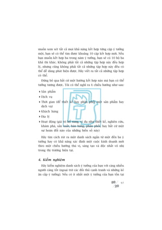 muöën xem xeát têët caã moåi khaã nùng kïët húåp tûâng cùåp yá tûúãng
möåt, baån seä coá thïí tòm àûúåc khoaãng 10 cùåp kïët húåp múái. Nïëu
baån muöën kïët húåp ba trong nùm yá tûúãng, baån seä coá 10 böå ba
khaã thi khaác. Khöng phaãi têët caã nhûäng têåp húåp naây àïìu húåp
lyá, nhûng cuäng khöng phaãi têët caã nhûäng têåp húåp naây àïìu coá
thïí dïî daâng phaát hiïån àûúåc. Haäy viïët ra têët caã nhûäng têåp húåp
coá thïí.
  Àûâng boã qua bêët cûá möåt hûúáng kïët húåp naâo maâ baån coá thïí
tûúãng tûúång àûúåc. Töi coá thïí nghô ra 6 chiïìu hûúáng nhû sau:

 Saãn phêím
 Dõch vuå
 Thúâi gian (àïí thiïët kïë hay phên phöëi möåt saãn phêím hay
  dõch vuå)
 Khaách haâng
 Àõa lyá
 Hoaåt àöång (giaá trõ böí sung, vñ duå nhû thiïët kïë, nghiïn cûáu,
  khaám phaá, saãn xuêët, baán haâng, phên phöëi, hay bêët cûá möåt
  sûå hoaán àöíi naâo cuãa nhûäng biïën söë naây)

  Haäy tòm caách ruát ra möåt danh saách ngùæn tûâ möåt àïën ba yá
tûúãng hay coá khaã nùng xaác àõnh möåt cuöåc kinh doanh múái
theo möåt chiïìu hûúáng thuá võ, saáng taåo vaâ àöåc nhêët vö nhõ
trong thõ trûúâng hiïån taåi.


4. Kiïím nghiïåm
  Haäy kiïím nghiïåm danh saách yá tûúãng cuãa baån vúái caâng nhiïìu
ngûúâi caâng töët (ngoaåi trûâ caác àöëi thuã caånh tranh vaâ nhûäng keã
ùn cùæp yá tûúãng). Nïëu coá ñt nhêët möåt yá tûúãng cuãa baån töìn taåi

                                                                      97
 