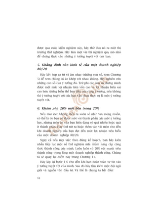 àûúåc qua cuöåc kiïím nghiïåm naây, haäy thûã àûa noá ra möåt thõ
trûúâng thûã nghiïåm. Haäy laâm möåt vaâi thñ nghiïåm quy mö nhoã
àïí chûáng thûåc cho nhûäng yá tûúãng tuyïåt vúâi cuãa baån.


5. Khùèng àõnh nïìn kinh tïë cuãa möåt doanh nghiïåp
80/20
     Haäy kïët húåp ca tûâ vaâ êm nhaåc (nhûäng con söë, xem Chûúng
5) àïí xem chuáng coá ùn khúáp vúái nhau khöng. Haäy nghiïn cûáu
nhûäng con söë cuãa yá tûúãng àoá. Trûâ phi caác con söë chûáng minh
àûúåc möåt mûác lúåi nhuêån trïn vöën cao vaâ lúåi nhuêån biïn sai
cao hún nhûäng biïën thïí ban àêìu cuãa cuâng yá tûúãng, nïëu khöng
thò yá tûúãng tuyïåt vúâi cuãa baån vêîn chûa thûåc sûå laâ möåt yá tûúãng
tuyïåt vúâi.


6. Khaám phaá 20% múái bïn trong 20%
     Nïëu moåi viïåc khöng diïîn ra suön seã nhû baån mong muöën,
coá thïí laâ do baån coá àûúåc möåt vaâi thaânh phêìn cuãa möåt yá tûúãng
hay, nhûng moán ùn cuãa baån hiïån àang coá quaá nhiïìu hoùåc quaá
ñt thaânh phêìn. Haäy thûã ruát ra hoùåc thïm vaâo vaâi moán cho àïën
khi doanh nghiïåp cuãa baån àaåt àïën mûác lúåi nhuêån tiïu biïíu
cuãa möåt doanh nghiïåp 80/20.
     Ngay caã nïëu moåi viïåc theo àuáng kïë hoaåch, baån haäy kiïn
nhêîn tiïëp tuåc möåt söë thûã nghiïåm nûäa nhùçm nêng cêëp cöng
thûác thaânh cöng cuãa mònh. Luön luön coá 20% sûác maånh siïu
thaânh cöng trong loâng möåt doanh nghiïåp thaânh cöng. Chuáng
ta seä quay laåi àiïím naây trong Chûúng 11.
     Haäy lùåp laåi bûúác 1-6 cho àïën khi baån hoaân toaân tûå tin vaâo
yá tûúãng tuyïåt vúâi cuãa mònh. Sau àoá haäy tòm kiïëm möåt àöåi nguä
gioãi vaâ nguöìn vöën àêìu tû. Vaâ thïë laâ chuáng ta bùæt àêìu!

98
 