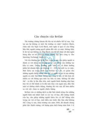 Cêu chuyïån cuãa Betfair
  Thõ trûúâng chûáng khoaán àaä töìn taåi tûâ nhiïìu thïë kyã nay. Vêåy
taåi sao laåi khöng coá möåt thõ trûúâng caá cûúåc? Andrew Black,
chaáu nöåi cuãa Ngaâi Cyril Black, möåt nghõ sô quaá cöë cuãa Àaãng
Baão thuã, ngûúâi cûúng quyïët phaãn àöëi viïåc caá cûúåc, khöng thêëy
lyá do taåi sao khöng caã. Öng Black con àaä kïët húåp vúái nhaâ ngên
haâng àêìu tû treã Edward Wray thaânh lêåp nïn cöng ty The
Sporting Exchange Limited.
  Vúái tïn thûúâng goåi laâ Betfair, cöng ty naây cho pheáp ngûúâi ta
àaánh caá vúái nhau maâ khöng coá sûå can thiïåp cuãa nhûäng tay
bêìu caá cûúåc. Thöng thûúâng, möåt “nhaâ caái” seä àûúåc hûúãng
phêìn lúåi nhuêån biïn sai khoaãng 15 - 20% cho möîi vuå caá cûúåc.
Mûác biïn sai trung bònh cuãa Betfair laâ 1,4%, coá giaãm cho
nhûäng ngûúâi chiïën thùæng, nhû thïë coá nghôa laâ giaá trõ maâ nhûäng
ngûúâi caá cûúåc thu àûúåc thöng qua cöng ty naây seä lúán hún rêët
nhiïìu so vúái thöng qua möåt tay bêìu caá cûúåc. Khöng chó nhû
thïë - vaâ àêy laâ lêìn àêìu tiïn, möåt ngûúâi bònh thûúâng nhû baån
hay töi coá thïí àaánh caá laâ àöåi naâo (hay con ngûåa naâo, àêëu thuã
naâo) seä khöng chiïën thùæng, thûúâng thò viïåc naây dïî hún nhiïìu
so vúái viïåc choån ra ngûúâi chiïën thùæng.
  Betfair coân coá nhûäng dõch vuå àùåc biïåt daânh riïng cho nhûäng
ngûúâi hêm möå nhiïåt tònh vaâ caác tay cúâ baåc, àöëi tûúång chñnh
cuãa hoå, cho pheáp nhûäng ngûúâi kheáo leáo coá thïí thùæng tiïìn
trong caác troâ cúâ baåc, möåt àiïìu maâ trûúác àêy hêìu nhû khöng
thïí. Cöng ty naây, khai trûúng vaâo nùm 2000, àaä nhanh choáng
phaát àaåt thõnh vûúång, vúái lûúång giao dõch haâng nùm hún 3 tyã

                                                                    99
 