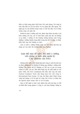 àöla vaâ tiïìm nùng phaát triïín hún 10% möåt thaáng. Töi cuäng laâ
möåt nhaâ àêìu tû cuãa hoå kiïm vai troâ giaám àöëc àöëi ngoaåi. Töi
nghô giaá trõ cuãa Betfair hoaân toaân coá thïí lïn àïën vaâi tyã àöla
trong voâng vaâi nùm túái.
  Betfair laâ möåt yá tûúãng xuêët sùæc, àûúåc thûåc hiïån vúái möåt yá chñ
kiïn cûúâng. Duâ vêåy, xeát vïì möåt khña caånh naâo àoá, noá khöng
coá gò khaác yá tûúãng vïì thõ trûúâng chûáng khoaán, möåt trong
nhûäng yá tûúãng thaânh cöng nhêët trong hai thïë kyã qua, vaâ àûúåc
diïîn dõch qua thõ trûúâng caá cûúåc.
  Liïåu coá möåt yá tûúãng thaânh cöng naâo àoá àang àúåi baån aáp
duång noá vaâo möåt thõ trûúâng khaác hay khöng?



      Laâm thïë naâo àïí biïën àöíi möåt yá tûúãng
          vúái cûúng võ möåt nhaâ quaãn lyá:
                Cêu chuyïån cuãa Fritz

  Khöng nhêët thiïët phaãi thaânh lêåp möåt cöng ty múái thò múái taåo
ra àûúåc nhûäng giaá trõ khöíng löì thöng qua nhûäng yá tûúãng múái.
Nhûäng con ngûúâi 80/20 thûúâng coá thïí taåo ra giaá trõ trong
chñnh töí chûác cuãa hoå. Möåt àiïín hònh maâ töi nhúá nhêët laâ vaâo
nùm 1986, khi Fritz Landmann bùæt àêìu möåt taåp chñ múái,
Federal Computer Week, khi àang laâ m viïå c cho cöng ty
International Data Group. Túâ taåp chñ àûúåc phaát haânh trong
voâng hai thaáng, coá leä laâ möåt kyâ cöng chó vò Fritz coá àûúåc hai
taâi nguyïn quan troång: tiïìn vaâ sûå tûå quaãn.
  Baån coá thïí nghô ra möåt cuöåc phiïu lûu múái maâ baån coá thïí
tûå khúãi àêìu trong phaåm vi cöng ty cuãa baån khöng? Àûâng lo


100
 