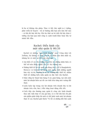 laâ hoå seä khöng cho pheáp. Thay vò thïë, haäy nghô ra yá tûúãng,
phaát triïín kïë hoaåch – töi seä hûúáng dêîn baån nïn laâm thïë naâo
– vaâ khi àoá haäy hoãi hoå. Nïëu hoå thêåt sûå tûâ chöëi thò haäy àem yá
tûúãng cuãa baån qua möåt cöng ty caånh tranh khaác hoùåc haäy tûå
mònh bùæt àêìu.



                Rachel: Àiïín hònh cuãa
                möåt nhaâ quaãn lyá 80/20
  Rachel coá nhûäng “gen kinh doanh” naâo? Cuäng nhû vúái
Zoffany, baâ khöng coá möåt yïëu töë caá nhên naâo àún nhêët caã,
nhûng baâ coá möåt sûå kïët húåp nhû sau:

 Am hiïíu vïì caác thõ trûúâng muåc tiïu vaâ nhûäng nhaän hiïåu coá
  thïí trúã nïn àöìng nghôa vúái caác thõ trûúâng naây.
 Nhûäng thiïët kïë tûâ caác quöëc gia àaáng chuá yá, kïí caã Bangladesh,
  Morocco vaâ Estonia, sûã duång möåt maång lûúái nhûäng ngûúâi
  laâm viïåc tûå do, thûúâng laâ tûâ caác trûúâng daåy thiïët kïë, nhùçm
  thiïët kïë nhûäng kiïíu mêîu quêìn aáo àùåc biïåt cho Rachel.
 Nùæm vûäng kyä thuêåt baán haâng úã caác gian haâng, taåo nïn möåt
  mûác lúåi nhuêån biïn sai rêët cao tñnh trïn tûâng meát vuöng àêët
  thuï.
 Luön luön têåp trung vaâo lúåi nhuêån trïn doanh thu vaâ lúåi
  nhuêån trïn vöën, lûu yá àïën tûâng hoaåt àöång tiïíu tiïët.
 Caách tiïëp cêån thûúng maåi, quaãn lyá cöng viïåc kinh doanh
  theo ûúác tñnh thûåc tïë cuãa giaá baán, vaâ vò thïë àoâi hoãi chi phñ
  saãn phêím phaãi thêëp thò múái coá thïí phaát sinh mûác lúåi nhuêån
  thûåc tïë cao. Rachel giaãi thñch: “Vò têët caã nhûäng àöëi thuã caånh


                                                                     101
 