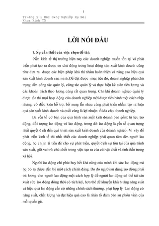 Tr-êng §¹i Häc C«ng NghiÖp Hµ Néi
Khoa Kinh TÕ
1
LỜI NÓI ĐẦU
1. Sự cần thiết của việc chọn đề tài:
Nền kinh tế thị trường hiện nay các doanh nghiệp muốn tồn tại và phát
triển phải tạo ra được sự chủ động trong hoạt động sản xuất kinh doanh cũng
như đưa ra được các biện pháp khả thi nhằm hoàn thiện và nâng cao hiệu quả
sản xuất kinh doanh của mình.Để đạt được mục tiêu đó, doanh nghiệp phải chú
trọng đến công tác quản lý, công tác quản lý và thực hiện kế toán tiền lương và
các khoản trích theo lương cũng rất quan trọng. Chỉ khi doanh nghiệp quản lý
được tốt thì mọi hoạt động của doanh nghiệp mới được tiến hành một cách nhịp
nhàng, có điều kiện hỗ trợ, bổ xung lẫn nhau cùng phát triển nhằm tạo ra hiệu
quả sản xuất kinh doanh và cuối cùng là lợi nhuận tối đa cho doanh nghiệp.
Ba yếu tố cơ bản của quá trình sản xuất kinh doanh bao gồm: tư liệu lao
động, đối tượng lao động và lao động, trong đó lao động là yếu tố quan trọng
nhất quyết định đến quá trình sản xuất kinh doanh của doanh nghiệp. Vì vậy để
phát triển kinh tế thì nhất thiết các doanh nghiệp phải quan tâm đến người lao
động, họ chính là tiền đề cho sự phát triển, quyết định sự tồn tại của quá trình
sản xuất, giữ vai trò chủ chốt trong việc tạo ra của cải vật chất và tinh thần trong
xã hội.
Người lao động chỉ phát huy hết khả năng của mình khi sức lao động mà
họ bỏ ra được đền bù một cách chính đáng. Do đó người sử dụng lao động phải
trả lương cho người lao động một cách hợp lý để người lao động có thể tái sản
xuất sức lao động đồng thời có tích luỹ, hơn thế để khuyến khích tăng năng suất
và hiệu quả lao động cần có những chính sách thưởng, phạt hợp lý. Lao động có
năng suất, chất lượng và đạt hiệu quả cao là nhân tố đảm bảo sự phồn vinh của
mỗi quốc gia.
 