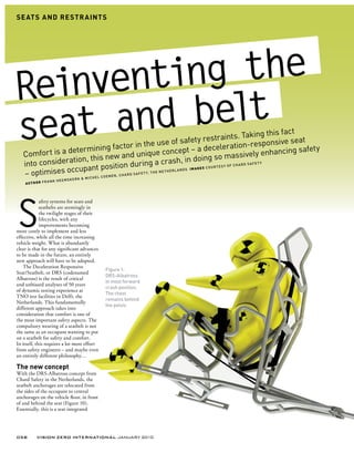 SE ATS AND RE STR AINTS




Reinventing the
seat and  belt                                                                  restraints. Ta
                                                                                                                  king this fact
                                                          e use of safety                                            sponsive seat
                  etermin     ing factor in th                                   d eceleration-re                                    ty
   Comfor t is a d                                            e concept – a                                            enhancing safe
                   tion, this   new and uniqu                                  in  g so massively Y
   into considera                                            a crash, in do
                                osition during e N e T H e R L A N D s I M AG E S C O U R T e s Y O F C H A R D s
                                                                                                                  AFeT
                    cupant p
   – optimises oc        CHeL COeN
                                   eN, CHARD
                                   K & mI
                                             s A F e T Y, T H
                            sKeR
                   ANK Heem
    AU T H O R F R




S
             afety systems for seats and
             seatbelts are seemingly in
             the twilight stages of their
             lifecycles, with any
             improvements becoming
more costly to implement and less
effective, while all the time increasing
vehicle weight. What is abundantly
clear is that for any significant advances
to be made in the future, an entirely
new approach will have to be adopted.
    The Deceleration Responsive
                                             Figure 1:
Seat/Seatbelt, or DRS (codenamed
                                             DRs-Albatross
Albatross) is the result of critical
                                             in most forward
and unbiased analyses of 50 years
                                             crash position.
of dynamic testing experience at
                                             The chest
TNO test facilities in Delft, the
                                             remains behind
Netherlands. This fundamentally
                                             the pelvis
different approach takes into
consideration that comfort is one of
the most important safety aspects. The
compulsory wearing of a seatbelt is not
the same as an occupant wanting to put
on a seatbelt for safety and comfort.
In itself, this requires a lot more effort
from safety engineers – and maybe even
an entirely different philosophy…

The new concept
With the DRS-Albatross concept from
Chard Safety in the Netherlands, the
seatbelt anchorages are relocated from
the sides of the occupant to central
anchorages on the vehicle floor, in front
of and behind the seat (Figure 10).
Essentially, this is a seat integrated




058       VISION ZERO INTERNATIONAL JANUARY 2010
 