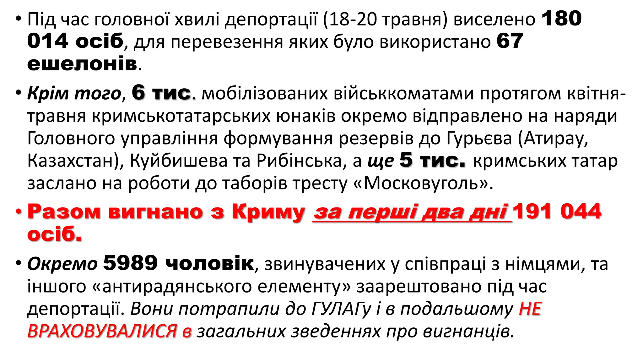 • Під час головної хвилі депортації (18-20 травня) виселено 180
014 осіб, для перевезення яких було використано 67
ешелонів.
• Крім того, 6 тис. мобілізованих військкоматами протягом квітня-
травня кримськотатарських юнаків окремо відправлено на наряди
Головного управління формування резервів до Гурьєва (Атирау,
Казахстан), Куйбишева та Рибінська, а ще 5 тис. кримських татар
заслано на роботи до таборів тресту «Московуголь».
• Разом вигнано з Криму за перші два дні 191 044
осіб.
• Окремо 5989 чоловік, звинувачених у співпраці з німцями, та
іншого «антирадянського елементу» заарештовано під час
депортації. Вони потрапили до ГУЛАГу і в подальшому НЕ
ВРАХОВУВАЛИСЯ в загальних зведеннях про вигнанців.
 