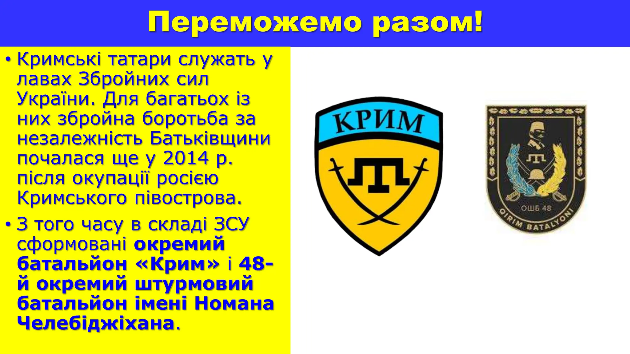 Переможемо разом!
• Кримські татари служать у
лавах Збройних сил
України. Для багатьох із
них збройна боротьба за
незалежність Батьківщини
почалася ще у 2014 р.
після окупації росією
Кримського півострова.
• З того часу в складі ЗСУ
сформовані окремий
батальйон «Крим» і 48-
й окремий штурмовий
батальйон імені Номана
Челебіджіхана.
 