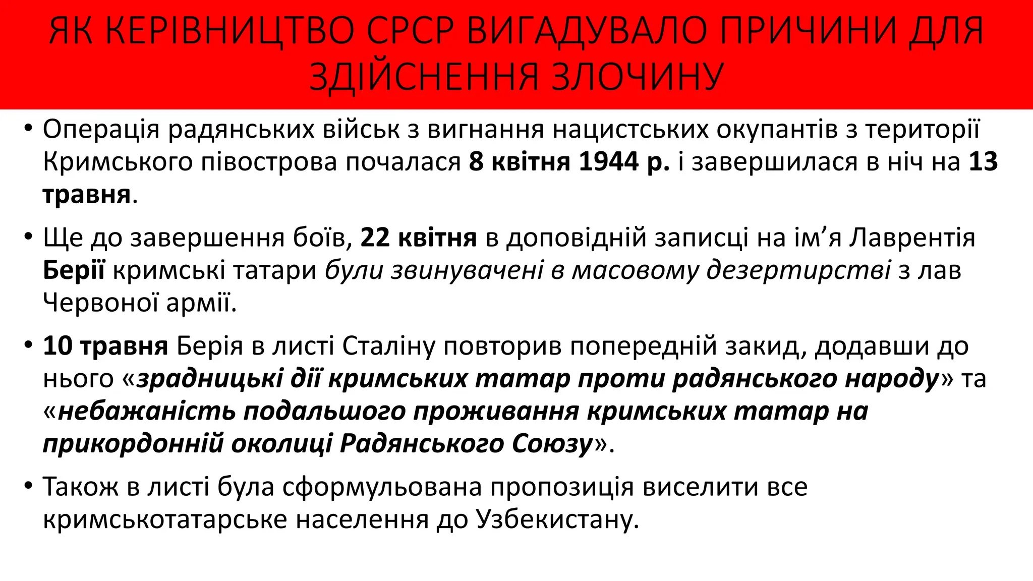 ЯК КЕРІВНИЦТВО СРСР ВИГАДУВАЛО ПРИЧИНИ ДЛЯ
ЗДІЙСНЕННЯ ЗЛОЧИНУ
• Операція радянських військ з вигнання нацистських окупантів з території
Кримського півострова почалася 8 квітня 1944 р. і завершилася в ніч на 13
травня.
• Ще до завершення боїв, 22 квітня в доповідній записці на ім’я Лаврентія
Берії кримські татари були звинувачені в масовому дезертирстві з лав
Червоної армії.
• 10 травня Берія в листі Сталіну повторив попередній закид, додавши до
нього «зрадницькі дії кримських татар проти радянського народу» та
«небажаність подальшого проживання кримських татар на
прикордонній околиці Радянського Союзу».
• Також в листі була сформульована пропозиція виселити все
кримськотатарське населення до Узбекистану.
 