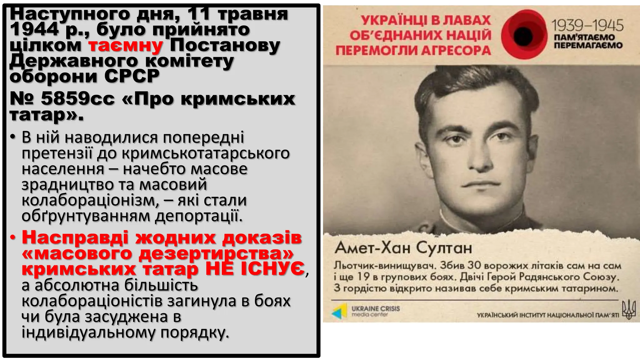 Наступного дня, 11 травня
1944 р., було прийнято
цілком таємну Постанову
Державного комітету
оборони СРСР
№ 5859сс «Про кримських
татар».
• В ній наводилися попередні
претензії до кримськотатарського
населення – начебто масове
зрадництво та масовий
колабораціонізм, – які стали
обґрунтуванням депортації.
• Насправді жодних доказів
«масового дезертирства»
кримських татар НЕ ІСНУЄ,
а абсолютна більшість
колабораціоністів загинула в боях
чи була засуджена в
індивідуальному порядку.
 