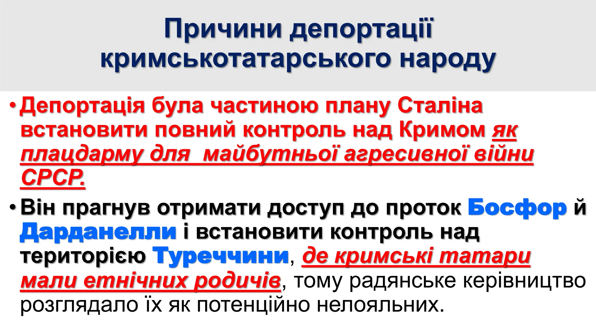 Причини депортації
кримськотатарського народу
• Депортація була частиною плану Сталіна
встановити повний контроль над Кримом як
плацдарму для майбутньої агресивної війни
СРСР.
• Він прагнув отримати доступ до проток Босфор й
Дарданелли і встановити контроль над
територією Туреччини, де кримські татари
мали етнічних родичів, тому радянське керівництво
розглядало їх як потенційно нелояльних.
 