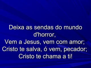 Deixa as sendas do mundoDeixa as sendas do mundo
d'horror,d'horror,
Vem a Jesus, vem com amor;Vem a Jesus, vem com amor;
Cristo te salva, ó vem, pecador;Cristo te salva, ó vem, pecador;
Cristo te chama a ti!Cristo te chama a ti!
 