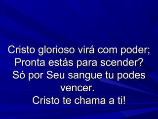 Cristo glorioso virá com poder;Cristo glorioso virá com poder;
Pronta estás para scender?Pronta estás para scender?
Só por Seu sangue tu podesSó por Seu sangue tu podes
vencer.vencer.
Cristo te chama a ti!Cristo te chama a ti!
 