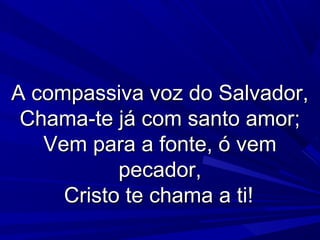 A compassiva voz do Salvador,A compassiva voz do Salvador,
Chama-te já com santo amor;Chama-te já com santo amor;
Vem para a fonte, ó vemVem para a fonte, ó vem
pecador,pecador,
Cristo te chama a ti!Cristo te chama a ti!
 