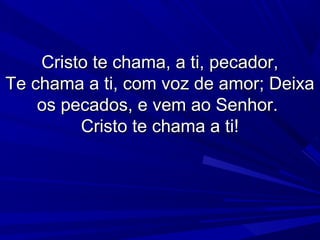 Cristo te chama, a ti, pecador,Cristo te chama, a ti, pecador,
Te chama a ti, com voz de amor; DeixaTe chama a ti, com voz de amor; Deixa
os pecados, e vem ao Senhor.os pecados, e vem ao Senhor.
Cristo te chama a ti!Cristo te chama a ti!
 