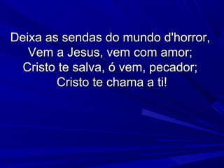 Deixa as sendas do mundo d'horror,Deixa as sendas do mundo d'horror,
Vem a Jesus, vem com amor;Vem a Jesus, vem com amor;
Cristo te salva, ó vem, pecador;Cristo te salva, ó vem, pecador;
Cristo te chama a ti!Cristo te chama a ti!
 
