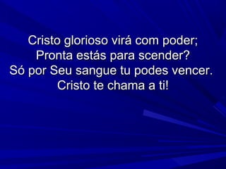 Cristo glorioso virá com poder;Cristo glorioso virá com poder;
Pronta estás para scender?Pronta estás para scender?
Só por Seu sangue tu podes vencer.Só por Seu sangue tu podes vencer.
Cristo te chama a ti!Cristo te chama a ti!
 