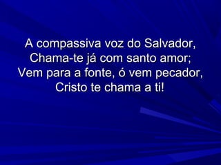 A compassiva voz do Salvador,A compassiva voz do Salvador,
Chama-te já com santo amor;Chama-te já com santo amor;
Vem para a fonte, ó vem pecador,Vem para a fonte, ó vem pecador,
Cristo te chama a ti!Cristo te chama a ti!
 