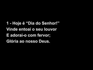 1 - Hoje é “Dia do Senhor!”
Vinde entoai o seu louvor
E adorai-o com fervor;
Glória ao nosso Deus.
 