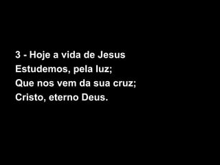 3 - Hoje a vida de Jesus
Estudemos, pela luz;
Que nos vem da sua cruz;
Cristo, eterno Deus.
 
