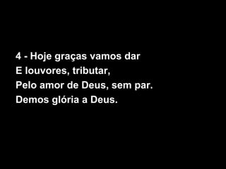 4 - Hoje graças vamos dar
E louvores, tributar,
Pelo amor de Deus, sem par.
Demos glória a Deus.
 
