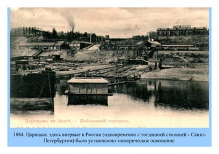 1884. Царицын. здесь впервые в России (одновременно с тогдашней столицей - Санкт-
            Петербургом) было установлено электрическое освещение
 