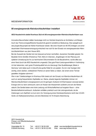 MEDIENINFORMATION


80 energiesparende Kleindurchlauferhitzer installiert

AEG Haustechnik stattet Kranhaus Süd mit 80 energiesparenden Kleindurchlauferhitzern aus


Innovative Bauvorhaben stellen heutzutage nicht nur höchste Ansprüche an Architektur und Design.
Auch das Thema energieeffiziente Haustechnik gewinnt verstärkt an Bedeutung. Dies spiegelt auch
das jüngste Bauprojekt der Kölner Kranhäuser wieder. Bei einer Anzahl von 80 WC-Anlagen und einer
dezentralen Warmwasserversorgung entschied man sich für den Einsatz von energiesparenden Klein-
durchlauferhitzern aus dem Hause AEG.
Bei der Auswahl der Geräte hat man bewusst auf einen namhaften, deutschen Hersteller gesetzt. So
Bauleiter Armin Schäfer (Pandomus TGA, Köln) im Interview: „Angefangen mit der Planung und
späteren Umsetzung bis hin zur technischen Dokumentation für die Bauabnahme, wurde alles aus
einer Hand durch die AEG Haustechnik umgesetzt. Das gute Preis-/Leistungsverhältnis in Verbindung
mit der bekannten, sehr guten Produktqualität hat uns überzeugt. Das Qualitätssiegel „Made in
Germany“ wird dabei auch in Zukunft eine große Rolle für uns spielen. Es ist in der heutigen Zeit
wichtig, einen starken, verlässlichen Partner an seiner Seite zu haben, der einem einen Teil der
gestellten Aufgaben abnimmt.“
Wie in den Toilettenanlagen im Kranhaus Köln bietet sich der Einsatz von Kleindurchlauferhitzer oft
auch an wenig frequentierten Zapfstellen an. Kleine, abseits liegende Zapfstellen können mit
Kleindurchlauferhitzern energiesparend und mit geringem Aufwand mit Warmwasser versorgt werden.
Energie wird nur dann verbraucht, wenn ein Nutzer den Wasserhahn aufdreht und sich die Hände
wäscht. Die Geräte bieten eine hohe Leistung und Wirtschaftlichkeit auf engstem Raum – ohne
Bereitschaftsstromverbrauch. Außerdem entfallen praktisch auch die Leitungsverluste, da die
Zuleitungen zum Zapfhahn so kurz sind. Zur Versorgung eines Handwaschbeckens reicht das 3,5-kW-
Gerät, ein Kaltwasseranschluss und eine Steckdose mit 16 Ampere Absicherung.




AEG Haustechnik
Presse- und Öffentlichkeitsarbeit
René Bender

Gutenstetter Str. 10      Tel.: +49 911/ 96 56 495          eMail: rene.bender@eht-haustechnik.de
D-90449 Nürnberg          Fax.: +49 911/ 96 56 55 495       Web: www.aeg-haustechnik.de
 