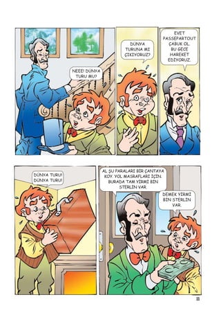 11
NEEE! DÜNYA
TURU MU?
DÜNYA
TURUNA MI
ÇIKIYORUZ?
EVET
PASSEPARTOUT
ÇABUK OL.
BU GECE
HAREKET
EDÝYORUZ.
DÜNYA TURU!
DÜNYA TURU!
AL ÞU PARALARI BÝR ÇANTAYA
KOY. YOL MASRAFLARI ÝÇÝN.
BURADA TAM YÝRMÝ BÝN
STERLÝN VAR.
DEMEK YÝRMÝ
BÝN STERLÝN
VAR.
 