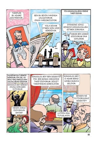 15
TARÝFLER
BU ADAMI
GÖSTERÝYOR.
BEN BU BEYÝN YANINDA
ÇALIÞIYORUM.
ONUN YARDIMCISIYIM.
YOLA DEVAM
ETMEK ÝÇÝN VÝZE
GEREKÝYOR.
EFENDÝNE SÖYLE.
KENDÝSÝ KONSOLOSLUÐA
GÝTMEK ZORUNDA.
TAMAM BEN ÞÝMDÝ
GÝDÝYORUM ONA
SÖYLERÝM.
PPAASSSSEEPPAARRTTOOUUTT GGEEMMÝÝYYEE
DDÖÖNNÜÜYYOORR.. FFÝÝXX ÝÝSSEE,, SSÜÜ-
VVEEYYÞÞ''TTEEKKÝÝ ÝÝNNGGÝÝLLÝÝZZ KKOONN-
SSOOLLOOSSLLUUÐÐUUNNAA GGÝÝDDÝÝYYOORR..
FFÝÝXX KKOONNSSOOLLOOSSLLUUÐÐUUNN YYEERRÝÝNNÝÝ
TTAARRÝÝFF EEDDÝÝYYOORR..
NEDEN ACELE
EDÝYORSUN
BAYIM?
KONSOLOS BEY! BEN DEDEKTÝF
FÝX. BÝR BANKA HIRSIZINI
TAKÝP EDÝYORUM. DEVLET
TARAFINDAN GÖREVLÝYÝM.
KONSOLOS BEY.
O ADAM BÝRAZ
SONRA BURAYA
GELÝYOR.
BENDEN NE
ÝSTÝYORSUNUZ
DEDEKTÝF?
LÜTFEN ONU
TUTUKLAYIN.
KONSOLOS BEY NEREDE?
ONUNLA GÖRÜÞMEK
ÝSTÝYORUM!
 