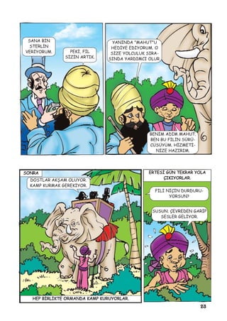 23
SANA BÝN
STERLÝN
VERÝYORUM. PEKÝ, FÝL
SÝZÝN ARTIK.
YANINDA "MAHUT"U
HEDÝYE EDÝYORUM. O
SÝZE YOLCULUK SIRA-
SINDA YARDIMCI OLUR.
BENÝM ADIM MAHUT.
BEN BU FÝLÝN SÜRÜ-
CÜSÜYÜM. HÝZMETÝ-
NÝZE HAZIRIM.
SONRA
DOSTLAR AKÞAM OLUYOR.
KAMP KURMAK GEREKÝYOR.
HEP BÝRLÝKTE ORMANDA KAMP KURUYORLAR.
ERTESÝ GÜN TEKRAR YOLA
ÇIKIYORLAR.
FÝLÝ NÝÇÝN DURDURU-
YORSUN?
SUSUN. ÇEVREDEN GARÝP
SESLER GELÝYOR.
 