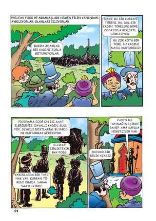 24
PHÝLEAS FOGG VE ARKADAÞLARI HEMEN FÝLÝN YANINDAN
AYRILIYORLAR. OLANLARI ÝZLÝYORLAR.
BAKIN! ADAMLAR,
BÝR KADINI ZORLA
GÖTÜRÜYORLAR.
BENCE BU BÝR KURBAN
TÖRENÝ. BU, DUL BÝR
KADIN. TÖRELERE GÖRE
KOCASIYLA BÝRLÝKTE
GÖMÜLÜYOR.
BU ÇOK KÖTÜ BÝR
TÖRE. BU KADINI
NASIL KURTARIRIZ?
PROGRAMA GÖRE ON ÝKÝ SAAT
ÝLERÝDEYÝZ. ZAVALLI KADIN. SUÇU
YOK. SEVGÝLÝ DOSTLARIM, BU KADI-
NI KURTARMAK GEREKÝYOR.
YAKINLARDA BÝR TAPI-
NAK VAR. KURBAN TÖ-
RENÝ ORADA. SABAH
SAATLERÝNDE.
SÝZÝNLE
BÝRLÝKTEYÝM
BAY FOGG.
KADIN BU
TAPINAÐIN ÝÇÝNDE
SAHÝP. AMA KAPIDA
NÖBETÇÝLER VAR.
DUVARA BÝR
DELÝK AÇARIZ.
 