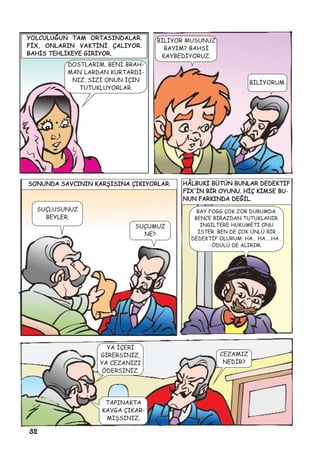 32
YOLCULUÐUN TAM ORTASINDALAR.
FÝX, ONLARIN VAKTÝNÝ ÇALIYOR.
BAHÝS TEHLÝKEYE GÝRÝYOR.
DOSTLARIM. BENÝ BRAH-
MAN'LARDAN KURTARDI-
NIZ. SÝZÝ ONUN ÝÇÝN
TUTUKLUYORLAR.
BÝLÝYOR MUSUNUZ
BAYIM? BAHSÝ
KAYBEDÝYORUZ.
BÝLÝYORUM.
SUÇUMUZ
NE?
SONUNDA SAVCININ KARÞISINA ÇIKIYORLAR.
SUÇLUSUNUZ
BEYLER.
HÂLBUKÝ BÜTÜN BUNLAR DEDEKTÝF
FÝX'ÝN BÝR OYUNU. HÝÇ KÝMSE BU-
NUN FARKINDA DEÐÝL.
BAY FOGG ÇOK ZOR DURUMDA.
BENCE BÝRAZDAN TUTUKLANIR.
ÝNGÝLTERE HÜKÜMETÝ ONU
ÝSTER. BEN DE ÇOK ÜNLÜ BÝR
DEDEKTÝF OLURUM. HA… HA... HA…
ÖDÜLÜ DE ALIRIM.
YA ÝÇERÝ
GÝRERSÝNÝZ,
YA CEZANIZI
ÖDERSÝNÝZ.
CEZAMIZ
NEDÝR?
TAPINAKTA
KAVGA ÇIKAR-
MIÞSINIZ.
 