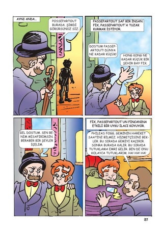 37
AYNI ANDA…
POSSEPARTOUT
BURADA. ÞÝMDÝ
GÖRÜRSÜNÜZ SÝZ.
PASSEPARTOUT SAF BÝR ÝNSAN.
FÝX, PASSEPARTOUT'A TUZAK
KURMAK ÝSTÝYOR.
DOSTUM PASSEP-
ARTOUT! DÜNYA
NE KADAR KÜÇÜK! HONG KONG NE
KADAR KÜÇÜK BÝR
ÞEHÝR BAY FÝX.
GEL DOSTUM. SEN BE-
NÝM MÝSAFÝRÝMSÝN.
BERABER BÝR ÞEYLER
ÝÇELÝM.
FÝX, PASSEPARTOUT'UN FÝNCANINA
ETKÝLÝ BÝR UYKU ÝLACI KOYUYOR.
PHÝLEAS FOGG, GEMÝNÝN HAREKET
SAATÝNÝ BÝLMEZ. HÝZMETÇÝSÝNÝ BEK-
LER. BU SIRADA GEMÝYÝ KAÇIRIR.
SONRA BURADA KALIR. BU SIRADA
TUTUKLAMA EMRÝ GELÝR. BEN DE ONU
KOLAYCA TUTUKLARIM. HA! HA! HA!
 