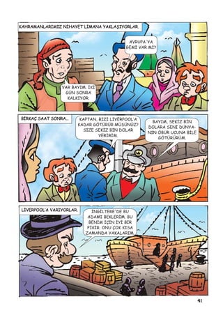 41
KAHRAMANLARIMIZ NÝHAYET LÝMANA YAKLAÞIYORLAR.
AVRUPA'YA
GEMÝ VAR MI?
VAR BAYIM. ÝKÝ
GÜN SONRA
KALKIYOR.
BÝRKAÇ SAAT SONRA… KAPTAN, BÝZÝ LÝVERPOOL’A
KADAR GÖTÜRÜR MÜSÜNÜZ?
SÝZE SEKÝZ BÝN DOLAR
VERÝRÝM.
BAYIM, SEKÝZ BÝN
DOLARA SENÝ DÜNYA-
NIN ÖBÜR UCUNA BÝLE
GÖTÜRÜRÜM.
LÝVERPOOL’A VARIYORLAR. ÝNGÝLTERE'DE BU
ADAMI BEKLERÝM. BU
BENÝM ÝÇÝN ÝYÝ BÝR
FÝKÝR. ONU ÇOK KISA
ZAMANDA YAKALARIM.
 