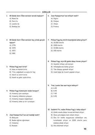 11.. 8800 GGüünnddee DDeevvrrii ÂÂlleemm sseerrüüvveennii nneerreeddee bbaaþþllýýyyoorr??
A) Roma'da
B) Paris'te
C) Londra'da
D) Bombay'da
22.. 8800 GGüünnddee DDeevvrrii ÂÂlleemm sseerrüüvveennii kkaaçç yyýýllýýnnddaa ggeerrççeekk-
lleeþþiiyyoorr??
A) 1778
B) 1978
C) 1872
D) 1881
33.. PPhhiilleeaass FFoogggg nnaassýýll bbiirriissii??
A) Kaba ve küstah birisi.
B) Titiz, soðukkanlý ve soylu bir kiþi.
C) Kibirli ve sinirli birisi
D) Komik ve güler yüzlü birisi.
44.. PPhhiilleeaass FFoogggg hhiizzmmeettççiissiinnii nneeddeenn kkoovvuuyyoorr??
A) Hizmetçi iþini sevmiyor.
B) Hizmetçi dikkatsiz çalýþýyor.
C) Hizmetçi maaþýný beðenmiyor.
D) Hizmetçi daha iyi bir iþ buluyor.
55.. JJeeaann PPaasssseeppoorrttoouutt''nnuunn aassýýll mmeesslleeððii nneeddiirr??
A) Bahçývan
B) Beden eðitimi öðretmeni
C) Hizmetçi
D) Ressam
66.. JJeeaann PPaasssseeppoorrttoouutt''nnuunn mmiilllliiyyeettii nneeddiirr??
A) Ýngiliz
B) Ýtalyan
C) Alman
D) Fransýz
77.. PPhhiilleeaass FFoogggg kkaaçç sstteerrlliinn kkaarrþþýýllýýððýýnnddaa bbaahhssee ggiirriiyyoorr??
A) 20.000 sterlin
B) 2000 sterlin
C) 10.000 sterlin
D) 200 sterlin
88.. PPhhiilleeaass FFoogggg,, nniiççiinn 8800 ggüünnddee ddüünnyyaa ttuurruunnaa ççýýkkýýyyoorr??
A) Seyahat etmeyi çok seviyor.
B) Arkadaþlarýyla bahse giriyor.
C) Tüm dünyayý gezmek istiyor.
D) Uzak Doðu'da ticaret yapmak istiyor.
99.. TTrreenn,, LLoonnddrraa''ddaann ssaaaatt kkaaççttaa kkaallkkýýyyoorr??
A) 6:45
B) 8:45
C) 7:45
D) 9:45
1100.. DDeeddeekkttiiff FFiixx,, nneeddeenn PPhhiilleeaass FFoogggg''uu ttaakkiipp eeddiiyyoorr??
A) Çünkü onunla dünya turuna katýlmak istiyor.
B) Onun yolculuðuna mani olmak istiyor.
C) Onu bir banka soyguncusu zannediyor onu
tutuklamak istiyor ve 2000 sterlin para
ödülünü almak istiyor.
D) Onu öldürmek istiyor.
45
SORULAR
 