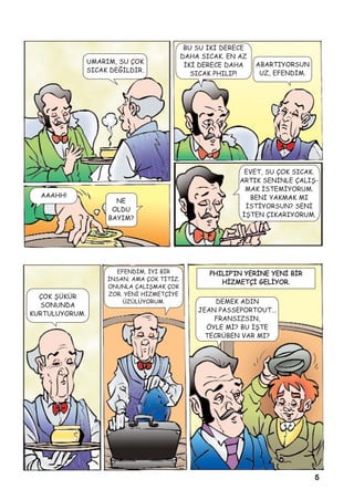 5
UMARIM, SU ÇOK
SICAK DEÐÝLDÝR.
BU SU ÝKÝ DERECE
DAHA SICAK. EN AZ
ÝKÝ DERECE DAHA
SICAK PHILIP!
ABARTIYORSUN
UZ, EFENDÝM.
AAAHH!
NE
OLDU
BAYIM?
EVET, SU ÇOK SICAK.
ARTIK SENÝNLE ÇALIÞ-
MAK ÝSTEMÝYORUM.
BENÝ YAKMAK MI
ÝSTÝYORSUN? SENÝ
ÝÞTEN ÇIKARIYORUM.
ÇOK ÞÜKÜR
SONUNDA
KURTULUYORUM.
EFENDÝM, ÝYÝ BÝR
ÝNSAN; AMA ÇOK TÝTÝZ.
ONUNLA ÇALIÞMAK ÇOK
ZOR. YENÝ HÝZMETÇÝYE
ÜZÜLÜYORUM.
PHILIP’IN YERÝNE YENÝ BÝR
HÝZMETÇÝ GELÝYOR.
DEMEK ADIN
JEAN PASSEPORTOUT...
FRANSIZSIN,
ÖYLE MÝ? BU ÝÞTE
TECRÜBEN VAR MI?
 