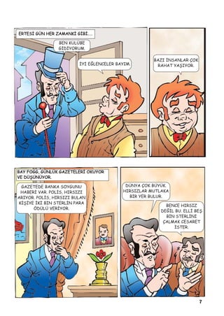 7
ERTESÝ GÜN HER ZAMANKÝ GÝBÝ. . .
BEN KULÜBE
GÝDÝYORUM.
ÝYÝ EÐLENCELER BAYIM.
BAZI ÝNSANLAR ÇOK
RAHAT YAÞIYOR.
BAY FOGG, GÜNLÜK GAZETELERÝ OKUYOR
VE DÜÞÜNÜYOR.
GAZETEDE BANKA SOYGUNU
HABERÝ VAR. POLÝS, HIRSIZI
ARIYOR. POLÝS, HIRSIZI BULAN
KÝÞÝYE ÝKÝ BÝN STERLÝN PARA
ÖDÜLÜ VERÝYOR.
DÜNYA ÇOK BÜYÜK.
HIRSIZLAR MUTLAKA
BÝR YER BULUR.
BENCE HIRSIZ
DEÐÝL BU. ELLÝ BEÞ
BÝN STERLÝNÝ
ÇALMAK CESARET
ÝSTER.
 
