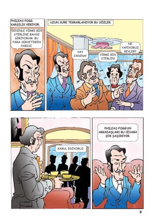 9
PHILEAS FOGG
KARÞILIK VERÝYOR.
SENÝNLE YÝRMÝ BÝN
STERLÝNE BAHSE
GÝRÝYORUM. BU
PARA SERVETÝMÝN
YARISI.
UZUN SÜRE TEKRARLANIYOR BU SÖZLER.
VAY
CANINA! YÝRMÝ BÝN
STERLÝN!
NE
YAPIYORUZ
BEYLER?
KABUL EDÝYORUZ.
PHILEAS FOGG’UN
ARKADAÞLARI BU CEVABA
ÇOK ÞAÞIRIYOR.
 