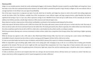 Flyaway profits
Indigo is in an enviable position, slowly but surely outclassing the biggies in the business, filling the vacuum created by cancelled flights and rising fares. Given
that India is one of the most underpenetrated airline markets in the world, IndiGo’s potential for growth is huge. Already, its flights are the most utilized, with an
average load factor of over 80 per cent, sure sign of its profitability.
One of the major reasons here is using just one type of aircraft, which has its benefits, and Indigo has chosen to stick to the world’s best-selling single-aisle
aircraft, the Airbus A320. The A320neo, available from 2016, incorporates a more efficient engine and large wing-tip devices called Sharklets that deliver
significant fuel savings of up to 15 per cent, which represents savings of over 400,000 US Gal of fuel and up to 3,600 tonnes of CO 2 annually per aircraft. In
addition, the A320neo provides a double-digit reduction in NOx emissions and reduced engine noise.
Many observers say that a major portion of the airlines’ profitability is attributed to the leaseback model adopted by the airlines.
IndiGo had ordered 100 Airbus A320 aircraft in 2005 from Airbus SAS. The airline adds about a dozen aircraft each year to its fleet with this order. But many of
these aircraft are sold to the lessors and leased back into the IndiGo fleet. The funds generated by this, which is typically a few million dollars more than the price
the airline would have paid for the aircraft in 2005 for a bulk order, is also booked into the airline’s profits, according to analysts.
With the government allowing more overseas investment in Indian airlines, IndiGo faces competition from foreign airlines that could bring in higher operating
standards.
While Jet Airways has agreed to sell a 24% stake to Abu Dhabi-based Etihad Airways PJSC, Tata Sons Ltd is entering into a joint venture with Malaysia’s
AirAsiaBhd to launch a domestic low-fare airline as well as teaming up with Singapore Airlines Ltd for a full-service airline.
It’s also no secret that IndiGo has faced its share of setbacks, with the DGCA’s January 2012 report of a violation of mandatory safety norms.
While it’s impossible to get everything right, IndiGo seems to be coping quite well, managing to stay in the air in an industry that is looking quite dismally
grounded at the moment. The low-cost carrier might not offer any frequent flyer programmes, but it has a huge share of loyal customers who swear by its
performance. And if it can weather the gathering storm of fuel prices, high taxes, airport fees and the weakening rupee, it should be able to leave competition
way behind its vapour trail.
In India as elsewhere, you look at and complain about fuel cost, red-tape, the macroeconomic drivers. All these factors are “outside our control”. But there are
always some factors within management control. A good management can make a difference!
 