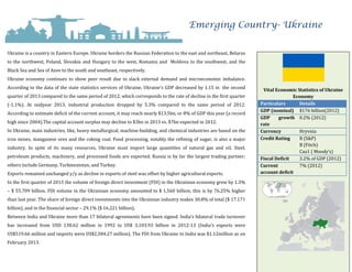 Emerging Country- Ukraine
Ukraine is a country in Eastern Europe. Ukraine borders the Russian Federation to the east and northeast, Belarus
to the northwest, Poland, Slovakia and Hungary to the west, Romania and Moldova to the southwest, and the
Black Sea and Sea of Azov to the south and southeast, respectively.
Ukraine economy continues to show peer result due to slack external demand and microeconomic imbalance.
According to the data of the state statistics services of Ukraine, Ukraine’s GDP decreased by 1.15 in the second
quarter of 2013 compared to the same period of 2012, which corresponds to the rate of decline in the first quarter
(-1.1%). At midyear 2013, industrial production dropped by 5.3% compared to the same period of 2012.
According to estimate deficit of the current account, it may reach nearly $13.5bn, or 8% of GDP this year (a record
high since 2004).The capital account surplus may decline to $3bn in 2013 vs. $7bn expected in 2012.
In Ukraine, main industries, like, heavy metallurgical, machine-building, and chemical industries are based on the
iron mines, manganese ores and the coking coal. Food processing, notably the refining of sugar, is also a major
industry. In spite of its many resources, Ukraine must import large quantities of natural gas and oil. Steel,
petroleum products, machinery, and processed foods are exported. Russia is by far the largest trading partner;
others include Germany, Turkmenistan, and Turkey.
Exports remained unchanged y/y as decline in exports of steel was offset by higher agricultural exports.
In the first quarter of 2013 the volume of foreign direct investment (FDI) in the Ukrainian economy grew by 1.3%
– $ 55.709 billion. FDI volume in the Ukrainian economy amounted to $ 1,560 billion; this is by 76.25% higher
than last year. The share of foreign direct investments into the Ukrainian industry makes 30.8% of total ($ 17.171
billion), and in the financial sector – 29.1% ($ 16.221 billion).
Between India and Ukraine more than 17 bilateral agreements have been signed. India’s bilateral trade turnover
has increased from USD 138.62 million in 1992 to US$ 3,103.93 billion in 2012-13 (India’s exports were
US$519.66 million and imports were US$2,584.27 million). The FDI from Ukraine to India was $1.12million as on
February 2013.
Vital Economic Statistics of Ukraine
Economy
Particulars Details
GDP (nominal) $176 billion(2012)
GDP growth
rate
0.2% (2012)
Currency Hryvnia
Credit Rating B (S&P)
B (Fitch)
Caa1 ( Moody’s)
Fiscal Deficit 3.2% of GDP (2012)
Current
account deficit
7% (2012)
 