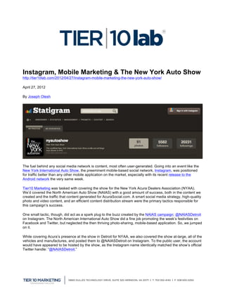  


Instagram, Mobile Marketing & The New York Auto Show
http://tier10lab.com/2012/04/27/instagram-mobile-marketing-the-new-york-auto-show/

April 27, 2012

By Joseph Olesh




The fuel behind any social media network is content, most often user-generated. Going into an event like the
New York International Auto Show, the preeminent mobile-based social network, Instagram, was positioned
for traffic better than any other mobile application on the market, especially with its recent release to the
Android network the very same week.

Tier10 Marketing was tasked with covering the show for the New York Acura Dealers Association (NYAA).
We’d covered the North American Auto Show (NAIAS) with a good amount of success, both in the content we
created and the traffic that content generated for AcuraSocial.com. A smart social media strategy, high-quality
photo and video content, and an efficient content distribution stream were the primary tactics responsible for
this campaign’s success.

One small tactic, though, did act as a spark plug to the buzz created by the NAIAS campaign: @NAIASDetroit
on Instagram. The North American International Auto Show did a fine job promoting the week’s festivities on
Facebook and Twitter, but neglected the then thriving photo-sharing, mobile-based application. So, we jumped
on it.

While covering Acura’s presence at the show in Detroit for NYAA, we also covered the show at-large, all of the
vehicles and manufactures, and posted them to @NAIASDetroit on Instagram. To the public user, the account
would have appeared to be hosted by the show, as the Instagram name identically matched the show’s official
Twitter handle: “@NAIASDetroit.”




	
  
 