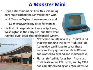 A Monster Mini
• Florian still remembers how this screaming
mini really rocked the DP world then with:
– 8 thousand bytes of core memory, and
– 1.1 megabyte floppy disks for storage!
• His first US hospital client was in Spokane,
Washington in the early 80s, and they were
running SMS’ SHAS shared financial system.
• Next came Fountain Valley Hospital in CA
that was running the early “Rubicon” LIS
(some day, we’ll have to cover these
early ancillary systems in Lab & RX too),
and wanted to expand and modernize it.
• Florian shifted his focus from financials
to clinicals in one CPU cycle, and by 1981
had completed coding an entire new LIS!
 
