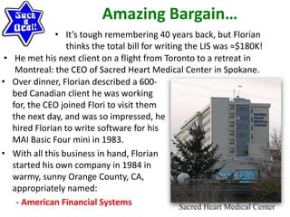 Amazing Bargain…
• It’s tough remembering 40 years back, but Florian
thinks the total bill for writing the LIS was ≈$180K!
• He met his next client on a flight from Toronto to a retreat in
Montreal: the CEO of Sacred Heart Medical Center in Spokane.
• Over dinner, Florian described a 600-
bed Canadian client he was working
for, the CEO joined Flori to visit them
the next day, and was so impressed, he
hired Florian to write software for his
MAI Basic Four mini in 1983.
• With all this business in hand, Florian
started his own company in 1984 in
warmy, sunny Orange County, CA,
appropriately named:
- American Financial Systems
 