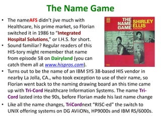 The Name Game
• The nameAFS didn’t jive much with
Healthcare, his prime market, so Florian
switched it in 1986 to “Integrated
Hospital Solutions,” or I.H.S. for short.
• Sound familiar? Regular readers of this
HIS-tory might remember that name
from episode 58 on Dairyland (you can
catch them all at www.hispros.com).
• Turns out to be the name of an IBM SYS 38-based HIS vendor in
nearby La Jolla, CA., who took exception to use of their name, so
Florian went back to the naming drawing board an this time came
up with Tri-Cord Healthcare Information Systems. The name Tri-
Cord lasted into the 90s, before Florian made his last name change
• Like all the name changes, TriCordnext “RISC-ed” the switch to
UNIX offering systems on DG AViiONs, HP9000s and IBM RS/6000s.
 