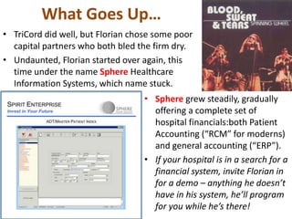 What Goes Up…
• TriCord did well, but Florian chose some poor
capital partners who both bled the firm dry.
• Undaunted, Florian started over again, this
time under the name Sphere Healthcare
Information Systems, which name stuck.
• Sphere grew steadily, gradually
offering a complete set of
hospital financials:both Patient
Accounting (“RCM” for moderns)
and general accounting (“ERP”).
• If your hospital is in a search for a
financial system, invite Florian in
for a demo – anything he doesn’t
have in his system, he’ll program
for you while he’s there!
 