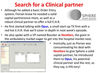 Search for a Clinical partner
• Although he added a basic Order Entry
system, Florian knew he needed a solid
capital partneronce more, as well as a
robust clinical partner to offer a full E.H.R.
• He first started talking with Opus, a small start-up TX firm with a
red hot E.H.R. that we’ll cover in depth in next week’s episode.
• He also spoke with a VP named Rossiter at NextGen, the giant in
the ambulatory market eager to get into the hospital market next.
• Ironically, just as Florian was
consummating his deal with
NextGen to give Sphere a solid
capital partner, he introduced
them to Opus, his potential
clinical partner and the rest, as
they say, is HIS-tory!
 